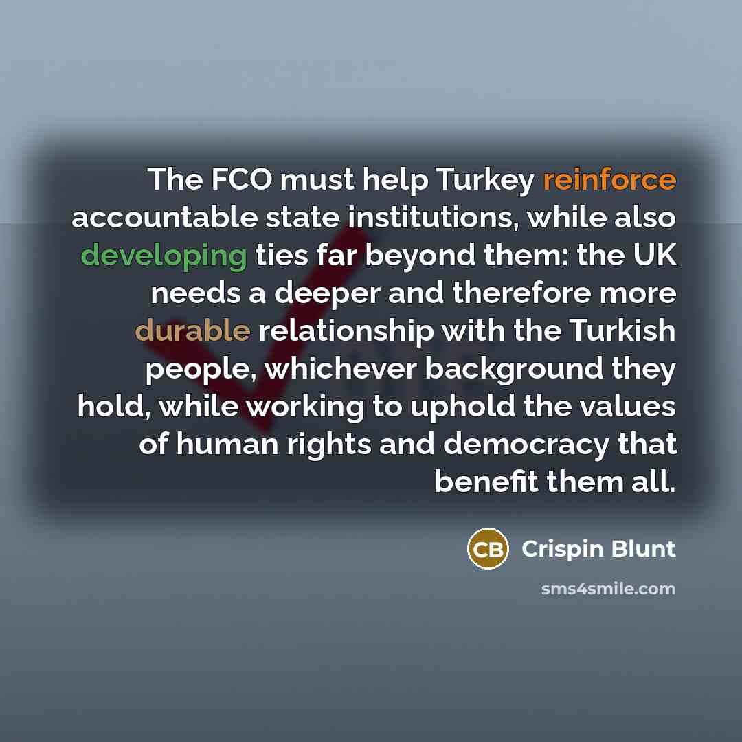 “The FCO must help Turkey reinforce accountable state institutions, while also developing ties far beyond them: the UK needs a deeper and therefore more durable relationship with the Turkish people, whichever background they hold, while working to uphold the values of human rights and democracy…” quote by Crispin Blunt