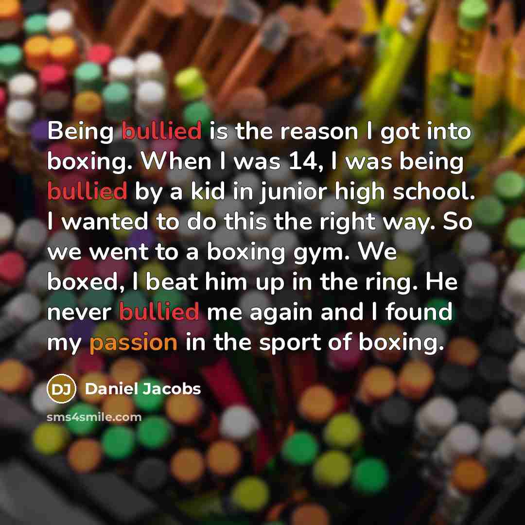 “Being bullied is the reason I got into boxing. When I was 14, I was being bullied by a kid in junior high school. I wanted to do this the right way. So we went to a boxing gym. We boxed, I beat him up in the ring. He never bullied me again and I found my passion in the sport of boxing.” quote by Daniel Jacobs