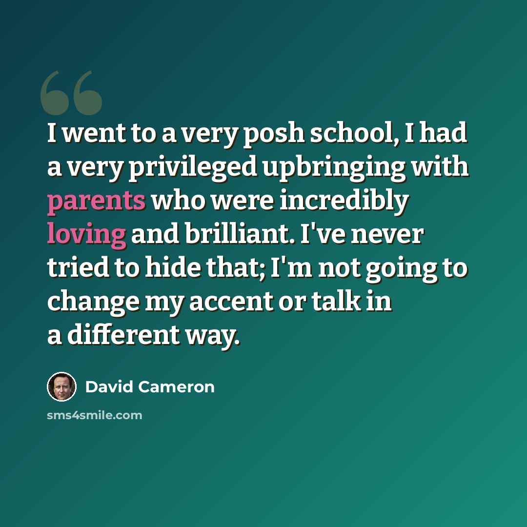 “I went to a very posh school, I had a very privileged upbringing with parents who were incredibly loving and brilliant. I've never tried to hide that; I'm not going to change my accent or talk in a different way.” quote by David Cameron