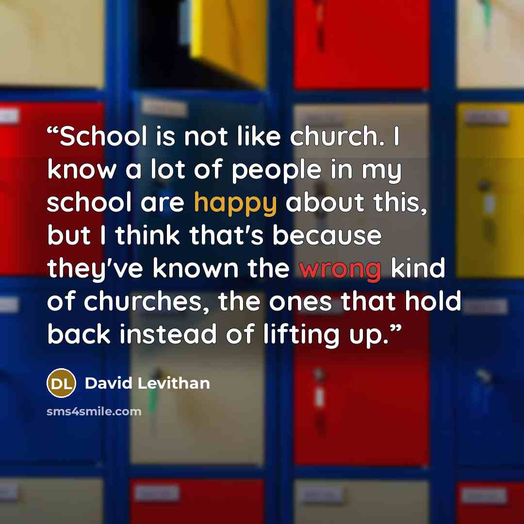 “School is not like church. I know a lot of people in my school are happy about this, but I think that's because they've known the wrong kind of churches, the ones that hold back instead of lifting up.” quote by David Levithan