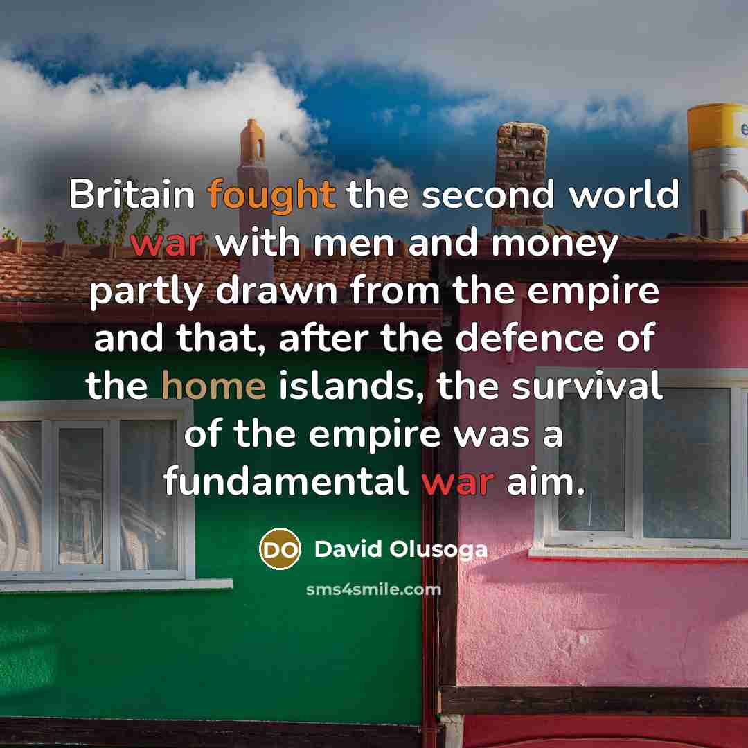 “Britain fought the second world war with men and money partly drawn from the empire and that, after the defence of the home islands, the survival of the empire was a fundamental war aim.” quote by David Olusoga