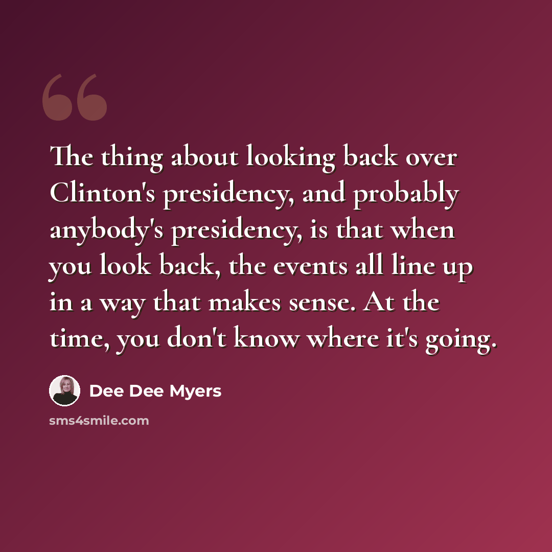 “The thing about looking back over Clinton's presidency, and probably anybody's presidency, is that when you look back, the events all line up in a way that makes sense. At the time, you don't know where it's going.” quote by Dee Dee Myers