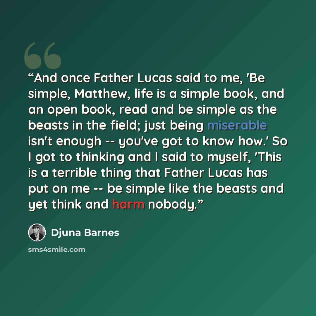 “And once Father Lucas said to me, 'Be simple, Matthew, life is a simple book, and an open book, read and be simple as the beasts in the field; just being miserable isn't enough -- you've got to know how.' So I got to thinking and I said to myself, 'This is a terrible thing that Father Lucas has…” quote by Djuna Barnes
