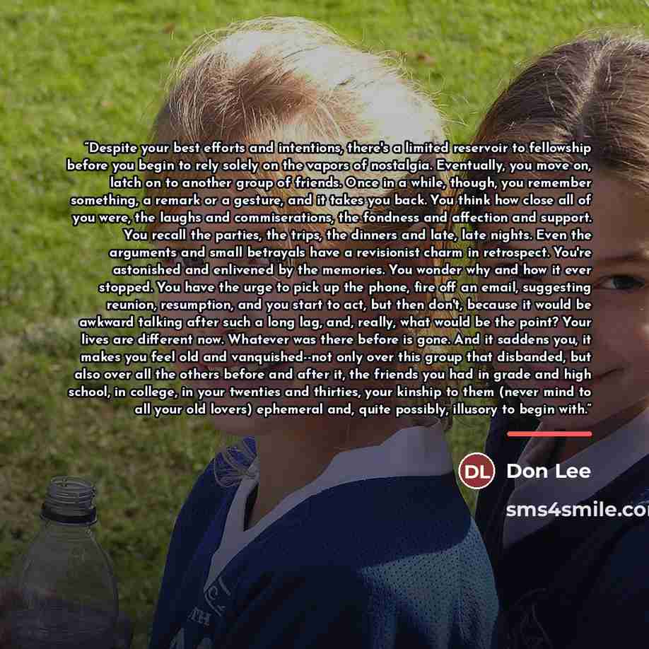 “Despite your best efforts and intentions, there's a limited reservoir to fellowship before you begin to rely solely on the vapors of nostalgia. Eventually, you move on, latch on to another group of friends. Once in a while, though, you remember something, a remark or a gesture, and it takes you…” quote by Don Lee