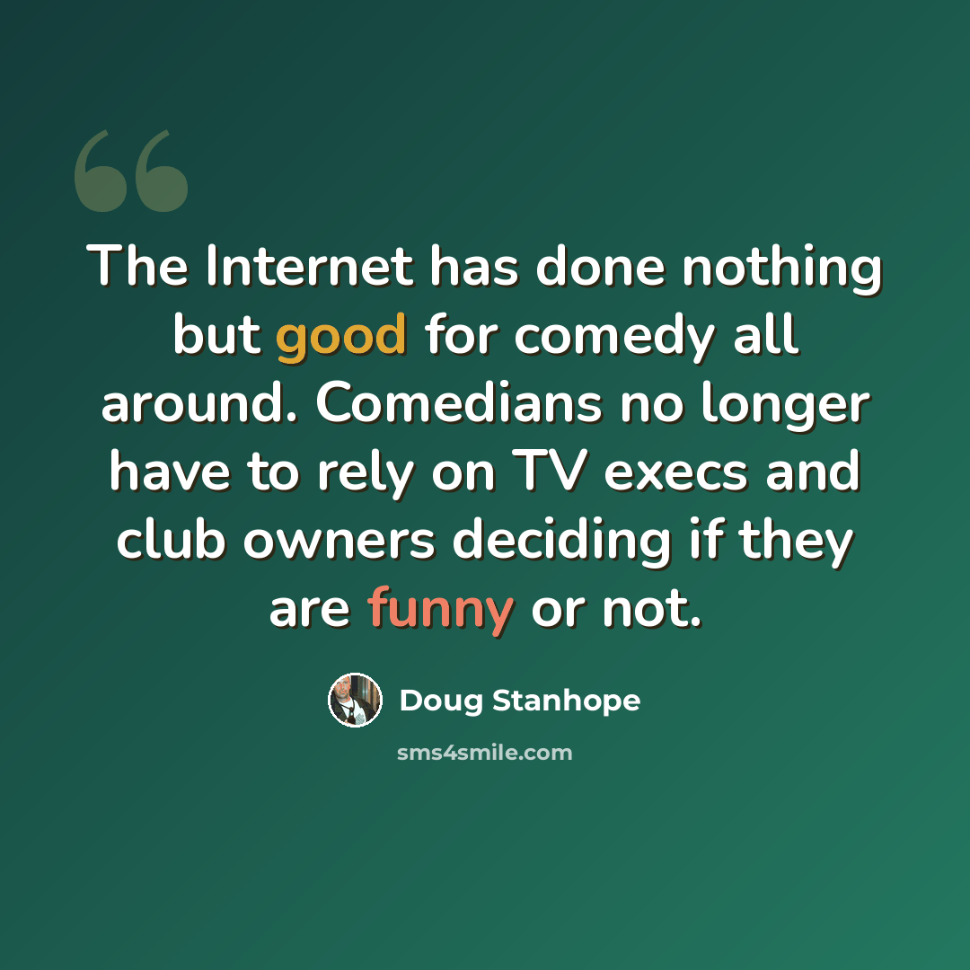 “The Internet has done nothing but good for comedy all around. Comedians no longer have to rely on TV execs and club owners deciding if they are funny or not.” quote by Doug Stanhope
