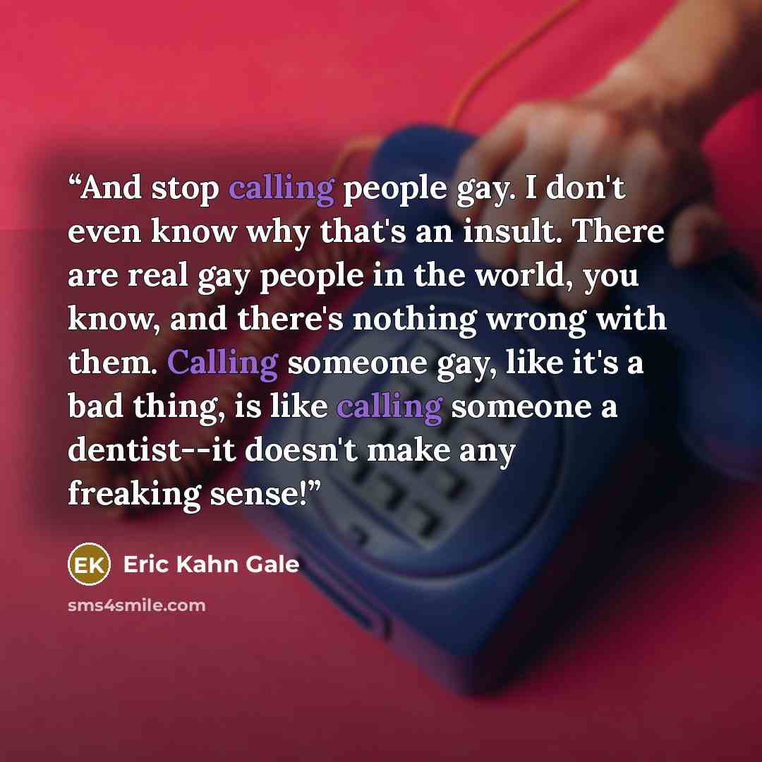 “And stop calling people gay. I don't even know why that's an insult. There are real gay people in the world, you know, and there's nothing wrong with them. Calling someone gay, like it's a bad thing, is like calling someone a dentist--it doesn't make any freaking sense!” quote by Eric Kahn Gale