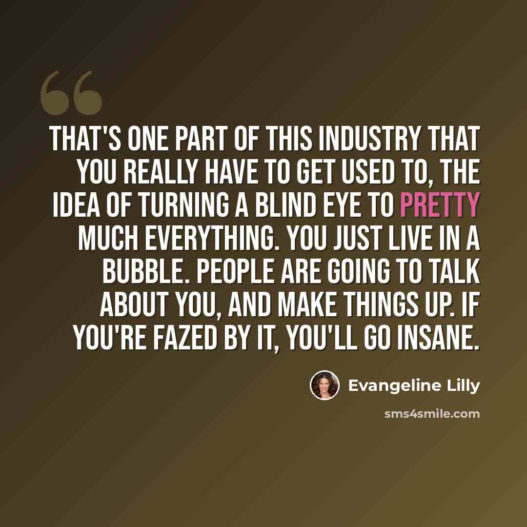 “That's one part of this industry that you really have to get used to, the idea of turning a blind eye to pretty much everything. You just live in a bubble. People are going to talk about you, and make things up. If you're fazed by it, you'll go insane.” quote by Evangeline Lilly
