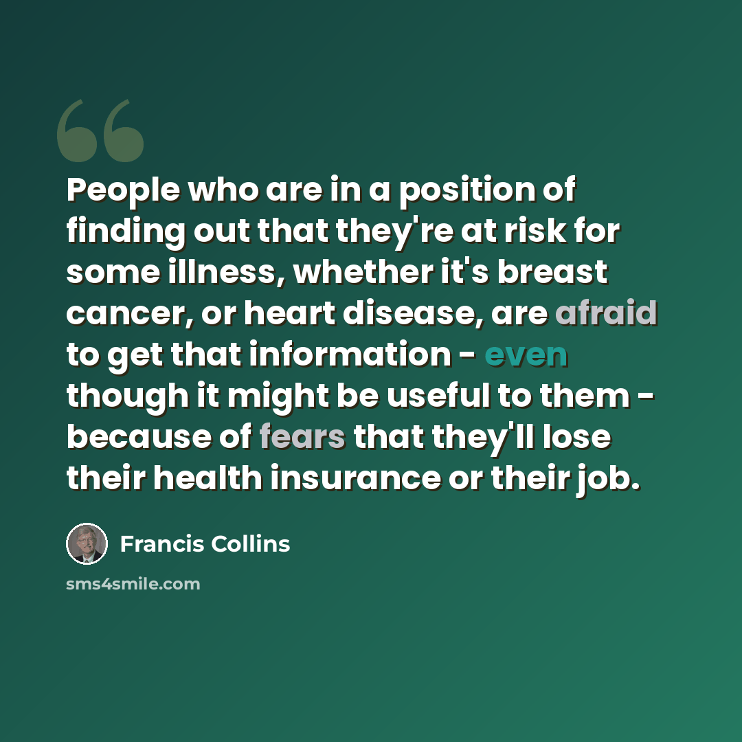 “People who are in a position of finding out that they're at risk for some illness, whether it's breast cancer, or heart disease, are afraid to get that information - even though it might be useful to them - because of fears that they'll lose their health insurance or their job.” quote by Francis Collins
