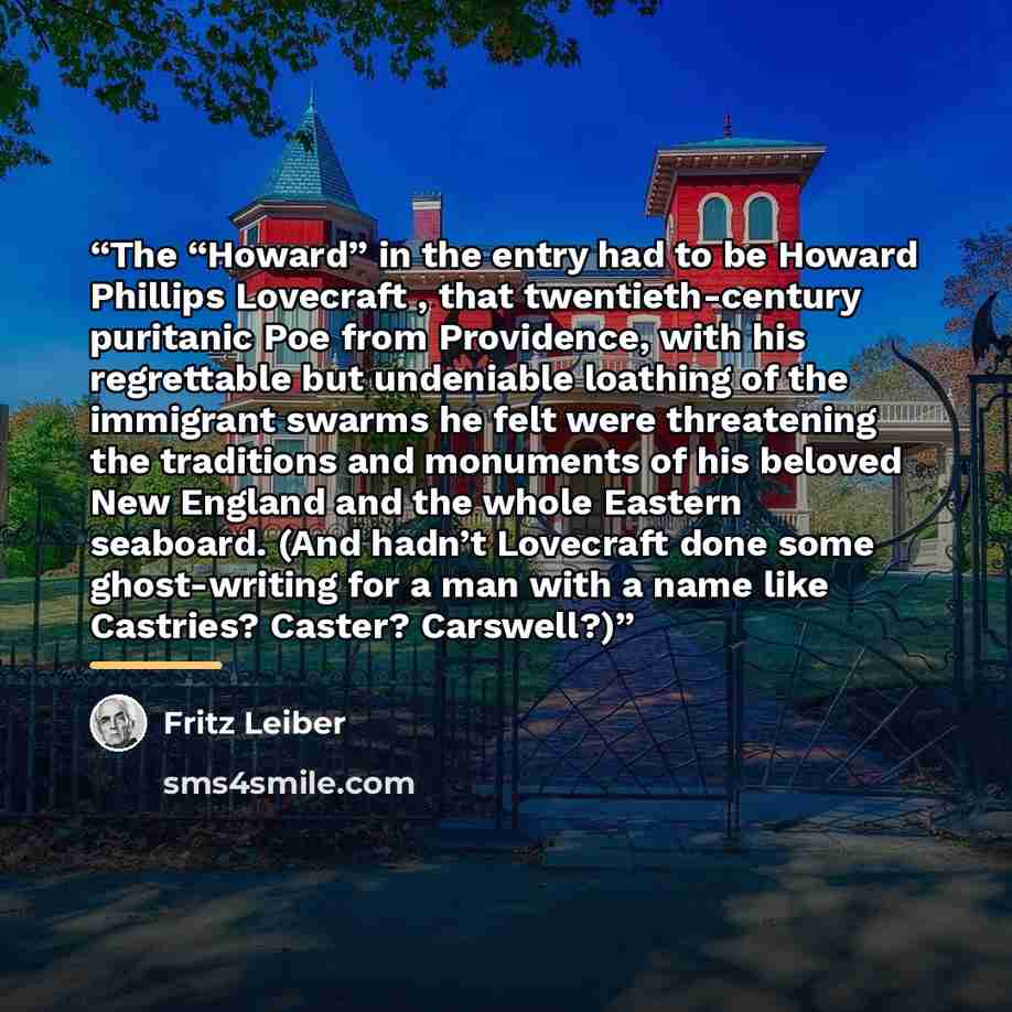 “The “Howard” in the entry had to be Howard Phillips Lovecraft , that twentieth-century puritanic Poe from Providence, with his regrettable but undeniable loathing of the immigrant swarms he felt were threatening the traditions and monuments of his beloved New England and the whole Eastern…” quote by Fritz Leiber