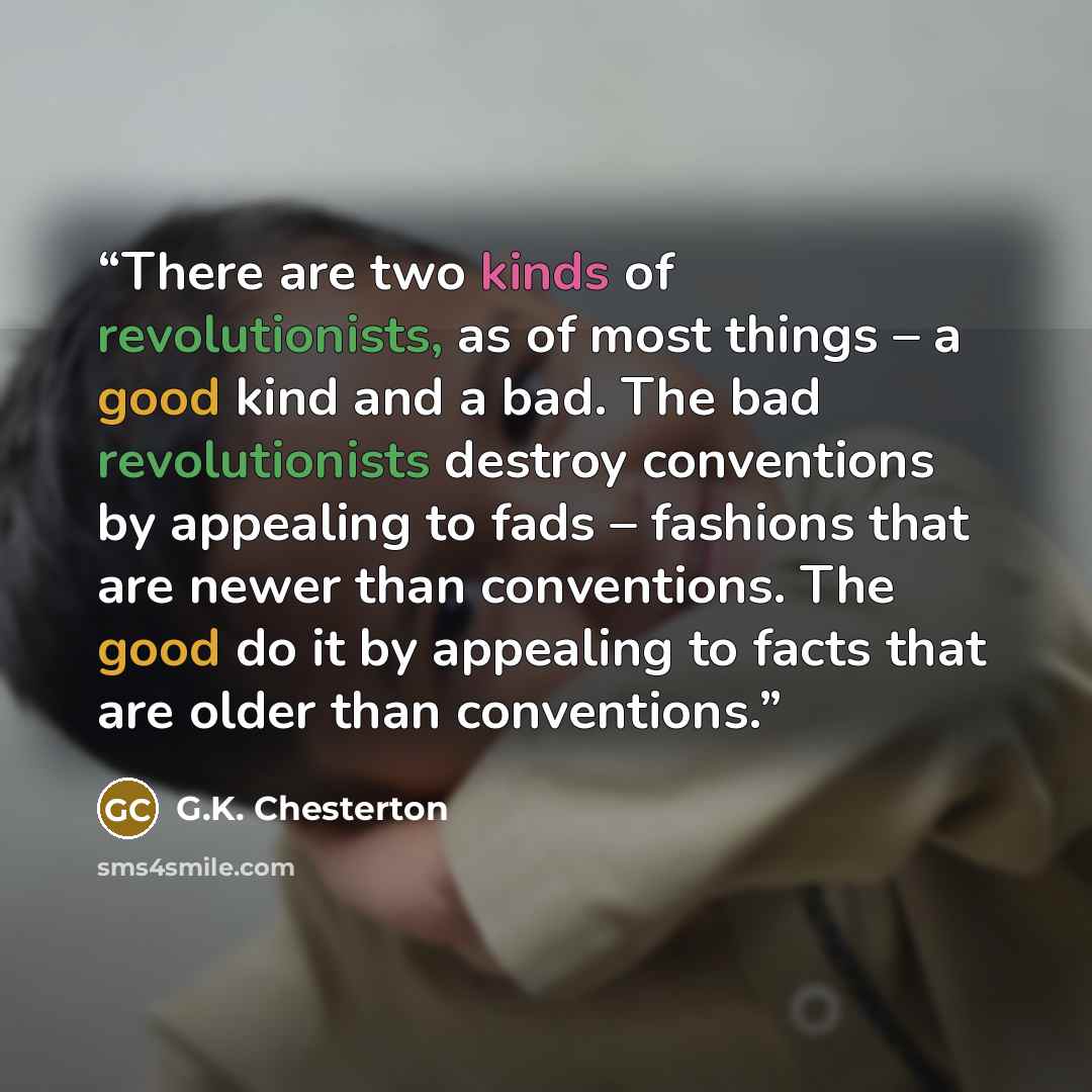 “There are two kinds of revolutionists, as of most things – a good kind and a bad. The bad revolutionists destroy conventions by appealing to fads – fashions that are newer than conventions. The good do it by appealing to facts that are older than conventions.” quote by G.K. Chesterton