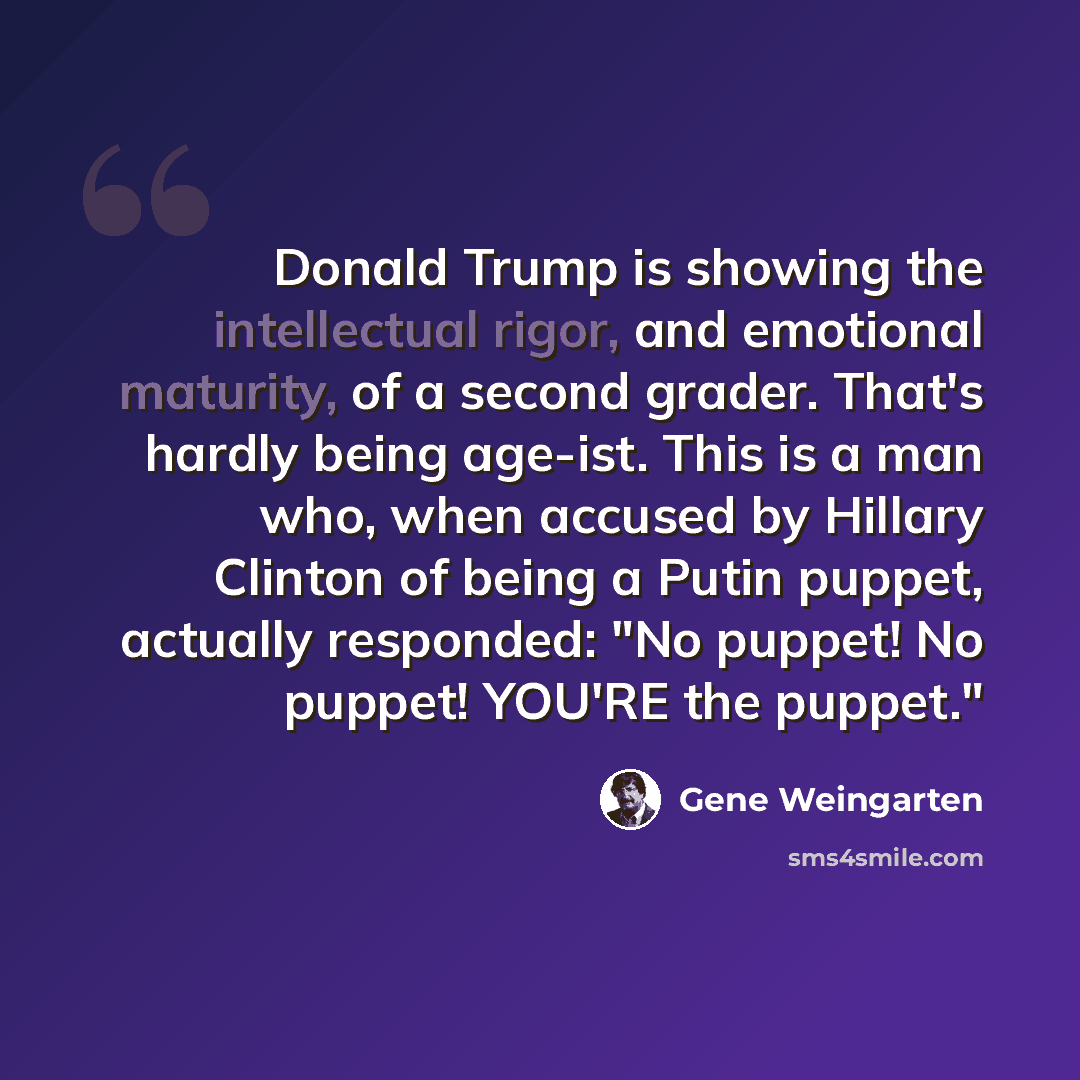 “Donald Trump is showing the intellectual rigor, and emotional maturity, of a second grader. That's hardly being age-ist. This is a man who, when accused by Hillary Clinton of being a Putin puppet, actually responded: "No puppet! No puppet! YOU'RE the puppet."” quote by Gene Weingarten