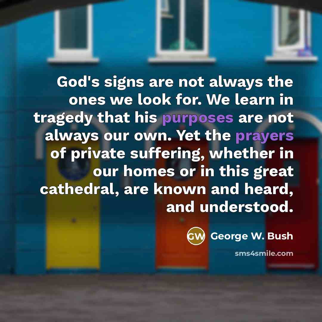 “God's signs are not always the ones we look for. We learn in tragedy that his purposes are not always our own. Yet the prayers of private suffering, whether in our homes or in this great cathedral, are known and heard, and understood.” quote by George W. Bush