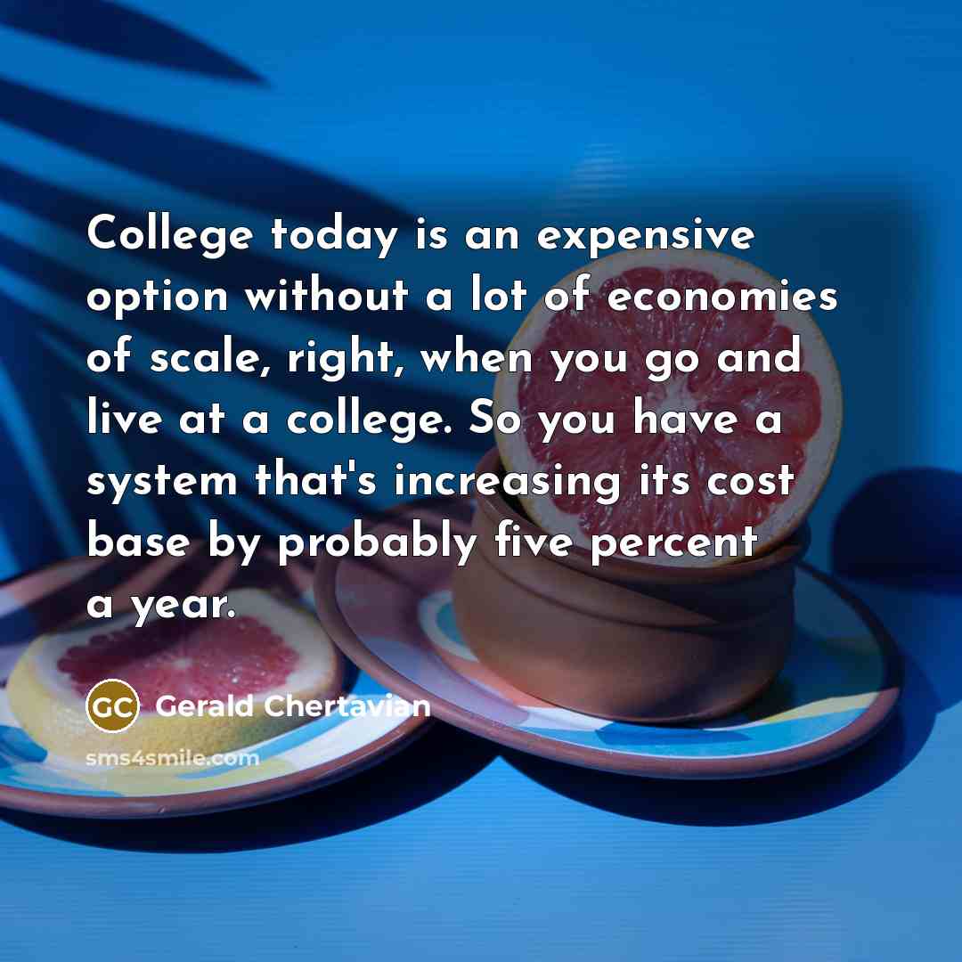 “College today is an expensive option without a lot of economies of scale, right, when you go and live at a college. So you have a system that's increasing its cost base by probably five percent a year.” quote by Gerald Chertavian