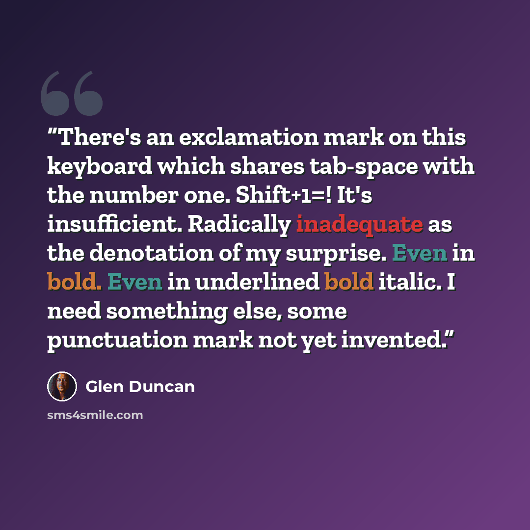 “There's an exclamation mark on this keyboard which shares tab-space with the number one. Shift+1=! It's insufficient. Radically inadequate as the denotation of my surprise. Even in bold. Even in underlined bold italic. I need something else, some punctuation mark not yet invented.” quote by Glen Duncan