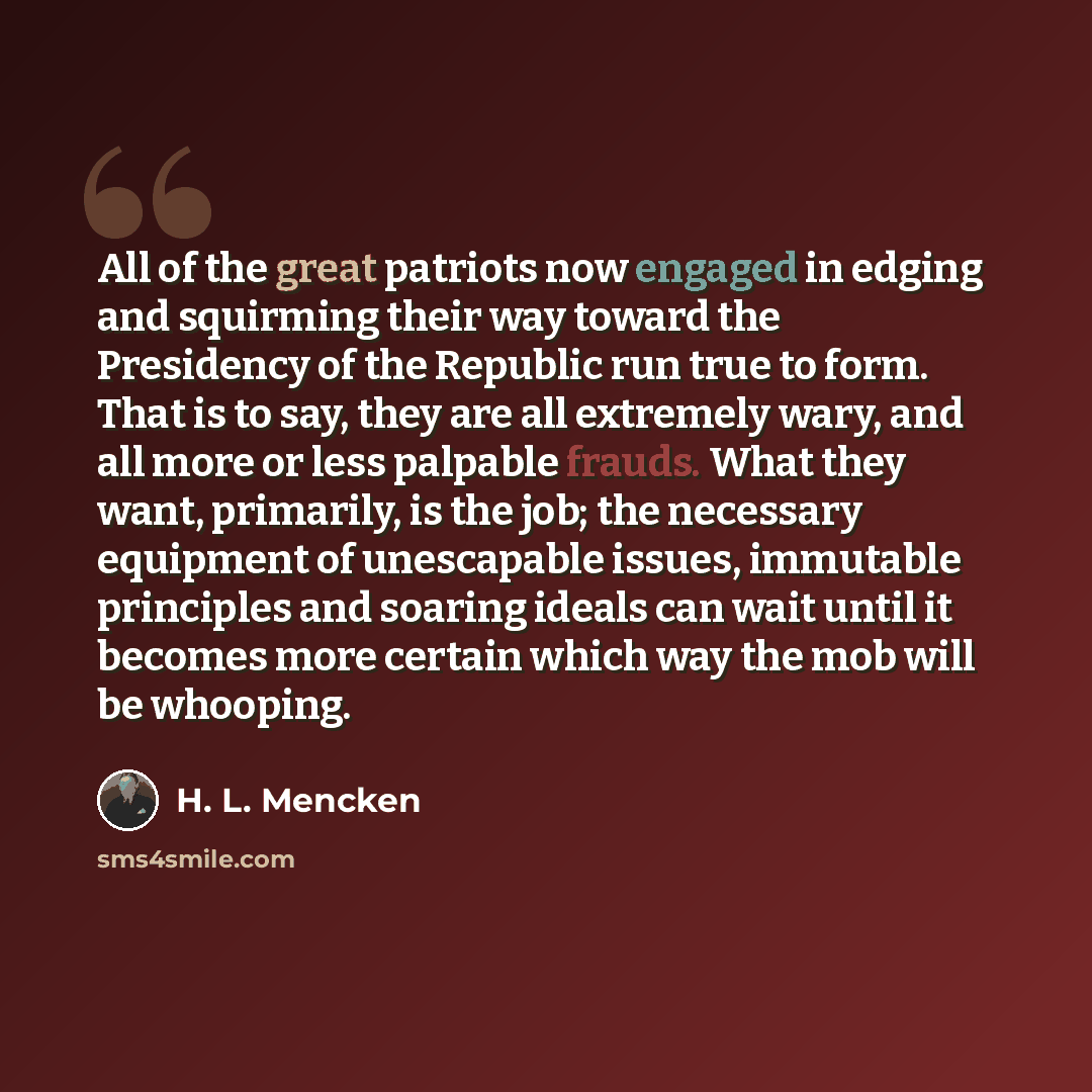 “All of the great patriots now engaged in edging and squirming their way toward the Presidency of the Republic run true to form. That is to say, they are all extremely wary, and all more or less palpable frauds. What they want, primarily, is the job; the necessary equipment of unescapable issues…” quote by H. L. Mencken