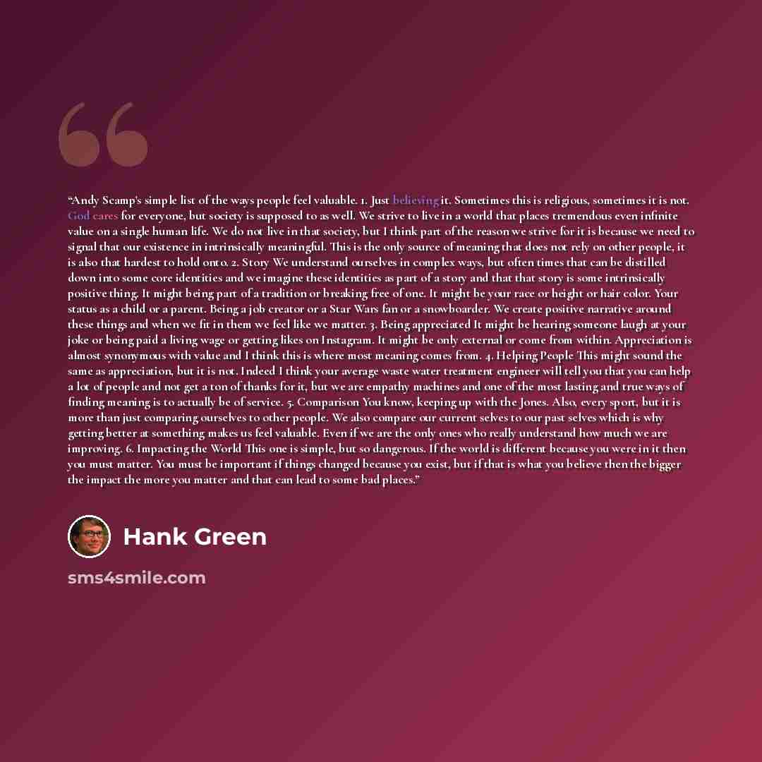 “Andy Scamp's simple list of the ways people feel valuable. 1. Just believing it. Sometimes this is religious, sometimes it is not. God cares for everyone, but society is supposed to as well. We strive to live in a world that places tremendous even infinite value on a single human life. We do not…” quote by Hank Green
