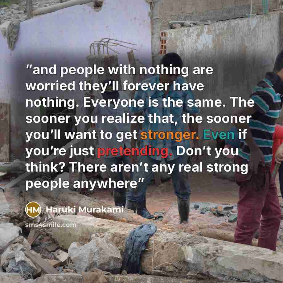 “and people with nothing are worried they’ll forever have nothing. Everyone is the same. The sooner you realize that, the sooner you’ll want to get stronger. Even if you’re just pretending. Don’t you think? There aren’t any real strong people anywhere” quote by Haruki Murakami