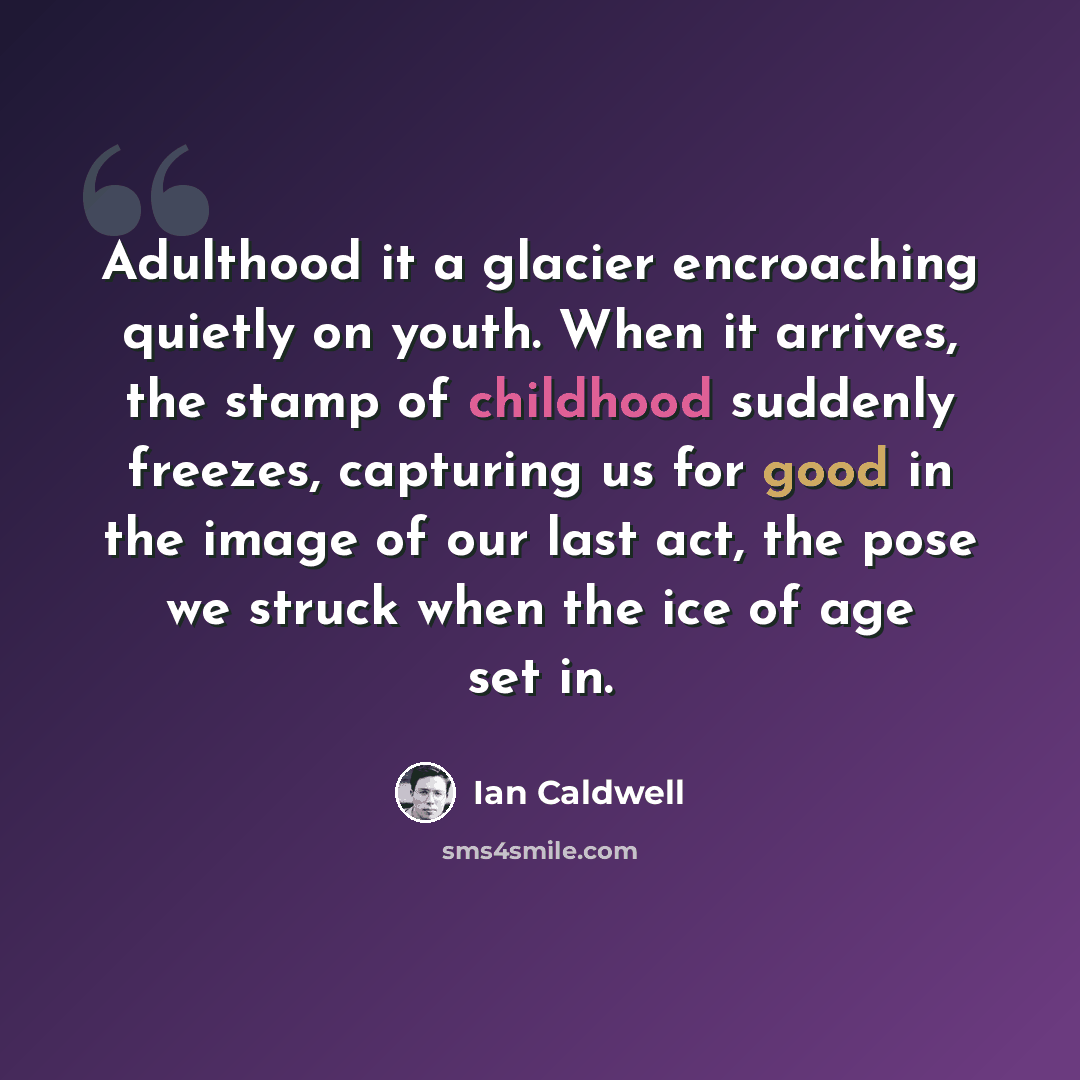 “Adulthood it a glacier encroaching quietly on youth. When it arrives, the stamp of childhood suddenly freezes, capturing us for good in the image of our last act, the pose we struck when the ice of age set in.” quote by Ian Caldwell