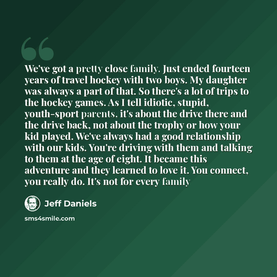 “We've got a pretty close family. Just ended fourteen years of travel hockey with two boys. My daughter was always a part of that. So there's a lot of trips to the hockey games. As I tell idiotic, stupid, youth-sport parents, it's about the drive there and the drive back, not about the trophy or…” quote by Jeff Daniels