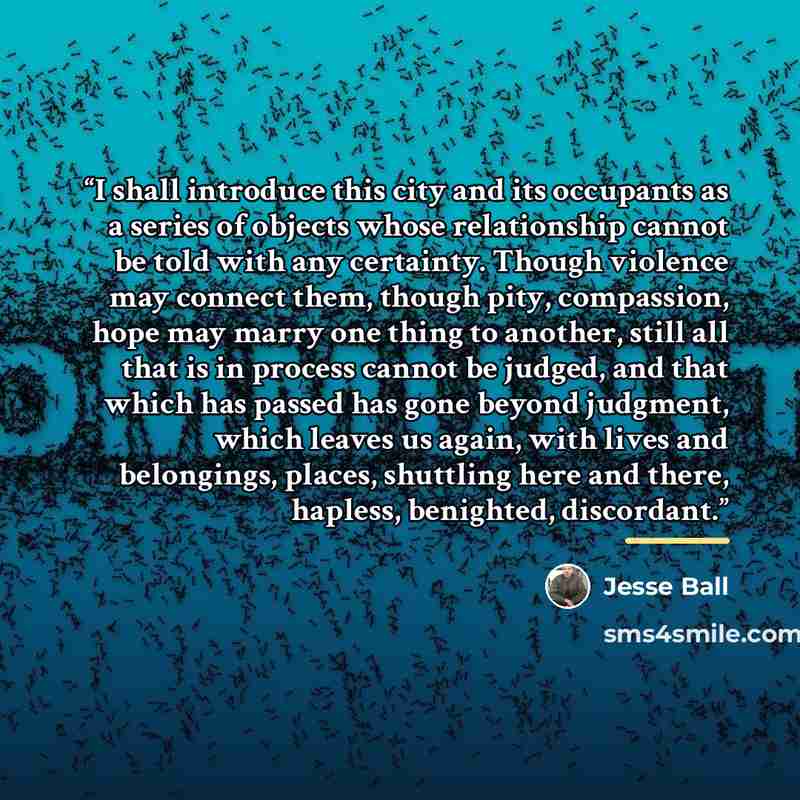 “I shall introduce this city and its occupants as a series of objects whose relationship cannot be told with any certainty. Though violence may connect them, though pity, compassion, hope may marry one thing to another, still all that is in process cannot be judged, and that which has passed has…” quote by Jesse Ball