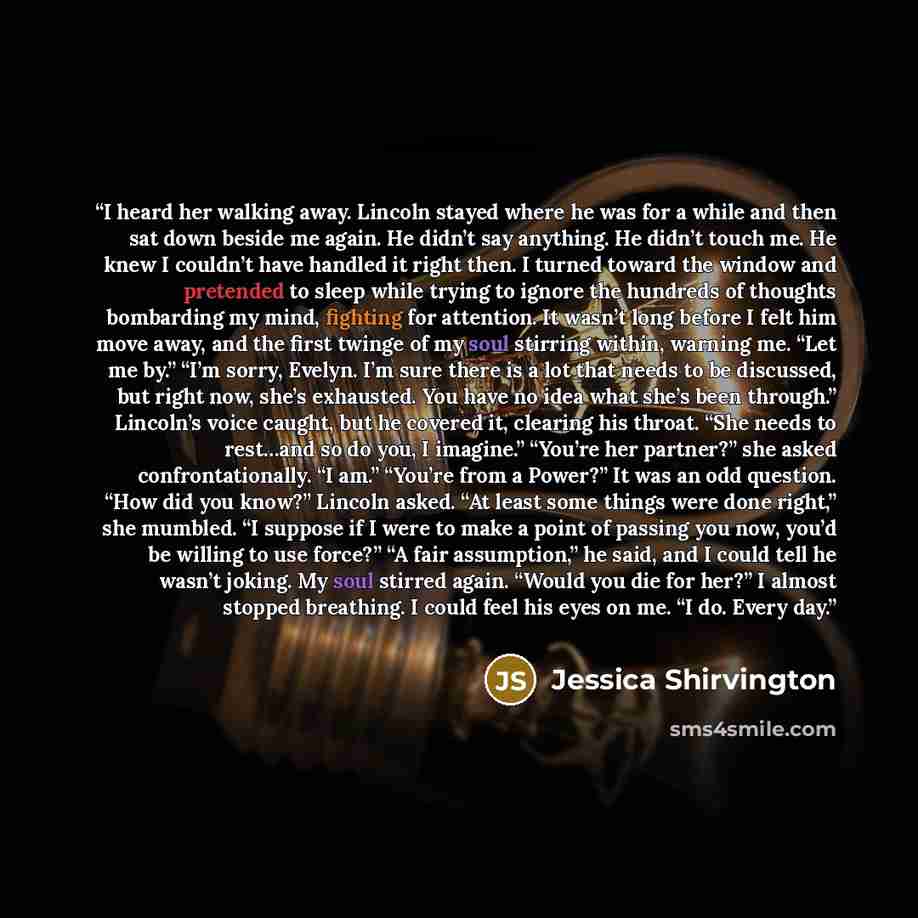“I heard her walking away. Lincoln stayed where he was for a while and then sat down beside me again. He didn’t say anything. He didn’t touch me. He knew I couldn’t have handled it right then. I turned toward the window and pretended to sleep while trying to ignore the hundreds of thoughts…” quote by Jessica Shirvington
