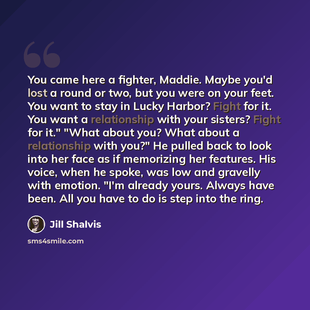 “You came here a fighter, Maddie. Maybe you'd lost a round or two, but you were on your feet. You want to stay in Lucky Harbor? Fight for it. You want a relationship with your sisters? Fight for it." "What about you? What about a relationship with you?" He pulled back to look into her face as if…” quote by Jill Shalvis