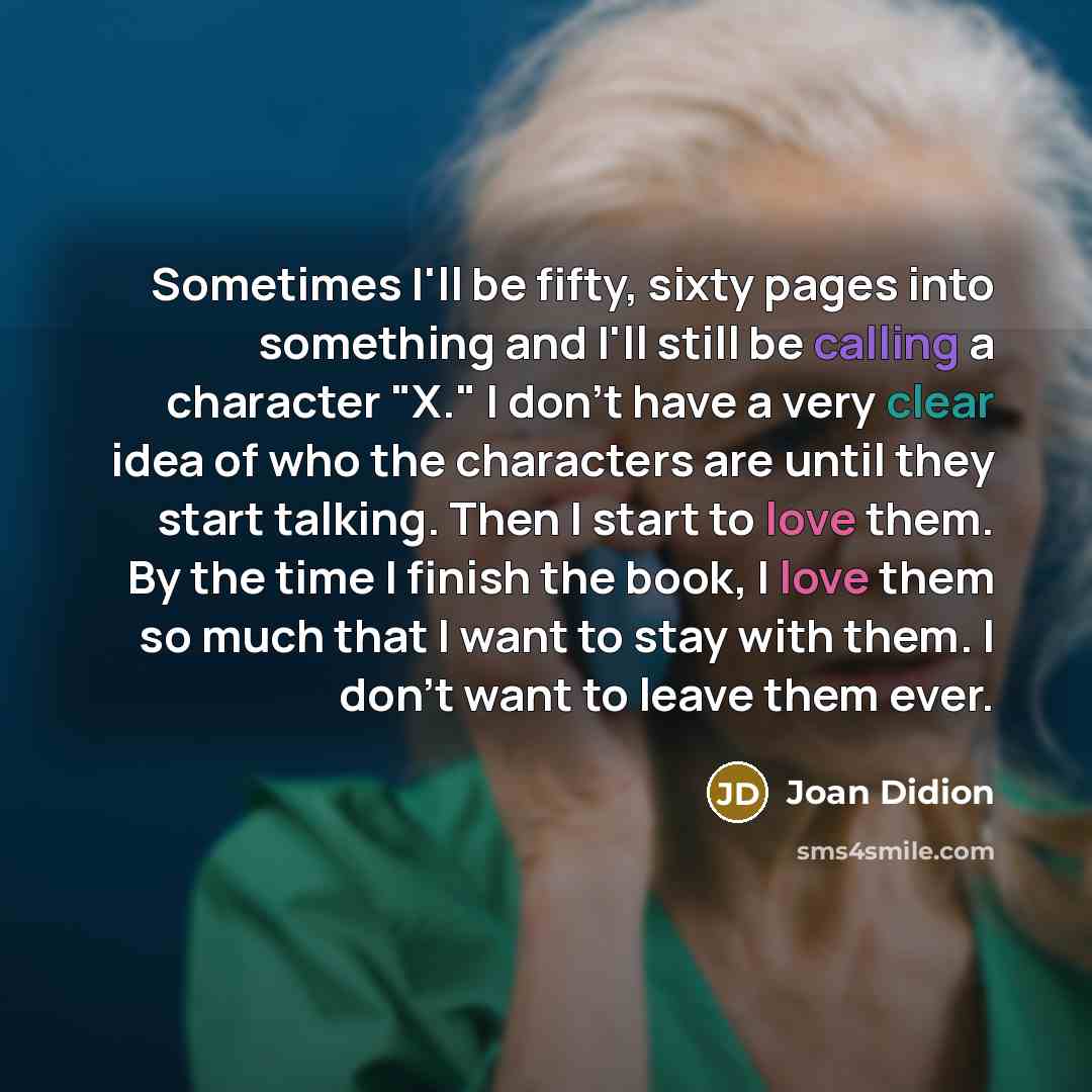 “Sometimes I'll be fifty, sixty pages into something and I'll still be calling a character "X." I don't have a very clear idea of who the characters are until they start talking. Then I start to love them. By the time I finish the book, I love them so much that I want to stay with them. I don't…” quote by Joan Didion