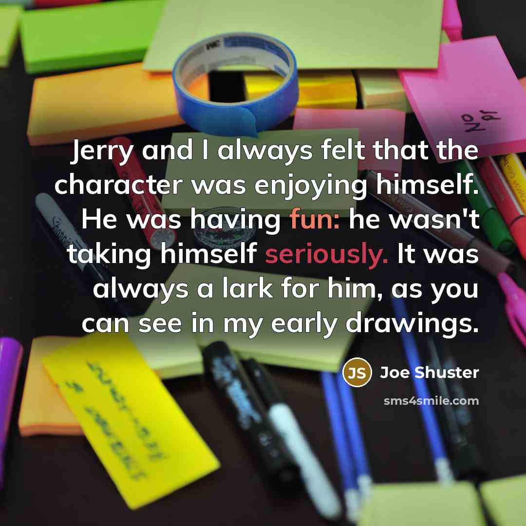 “Jerry and I always felt that the character was enjoying himself. He was having fun: he wasn't taking himself seriously. It was always a lark for him, as you can see in my early drawings.” quote by Joe Shuster