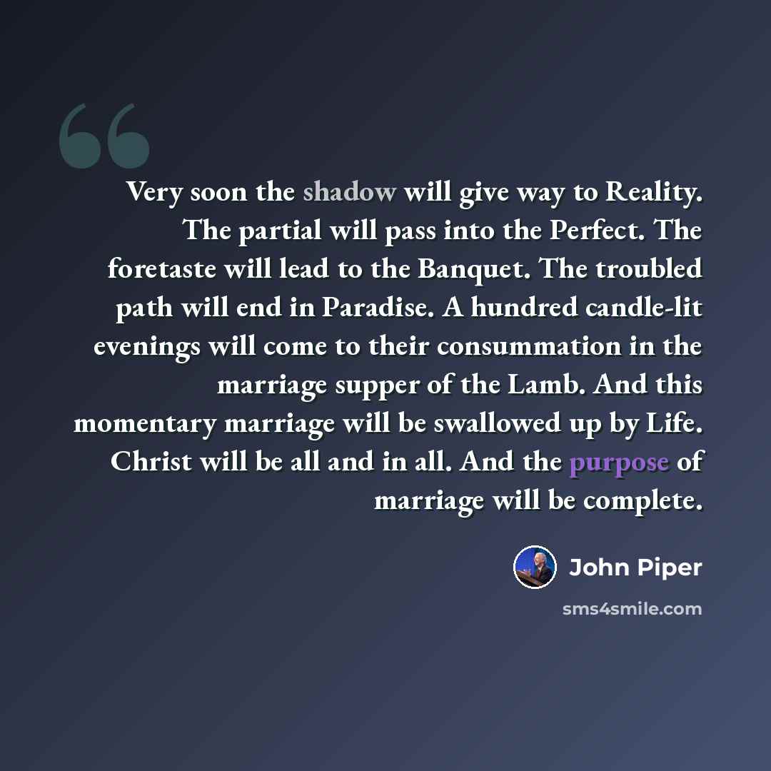 “Very soon the shadow will give way to Reality. The partial will pass into the Perfect. The foretaste will lead to the Banquet. The troubled path will end in Paradise. A hundred candle-lit evenings will come to their consummation in the marriage supper of the Lamb. And this momentary marriage will…” quote by John Piper
