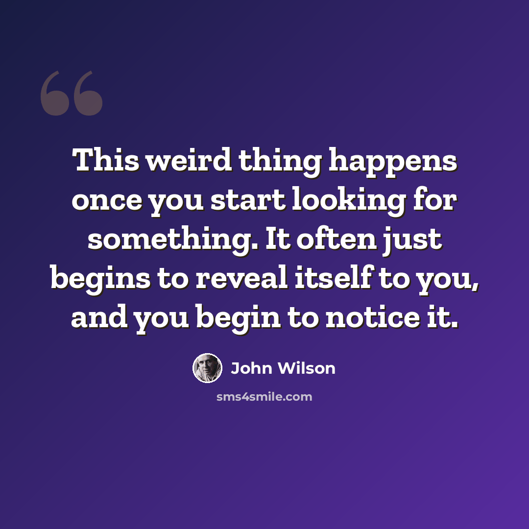 “This weird thing happens once you start looking for something. It often just begins to reveal itself to you, and you begin to notice it.” quote by John Wilson