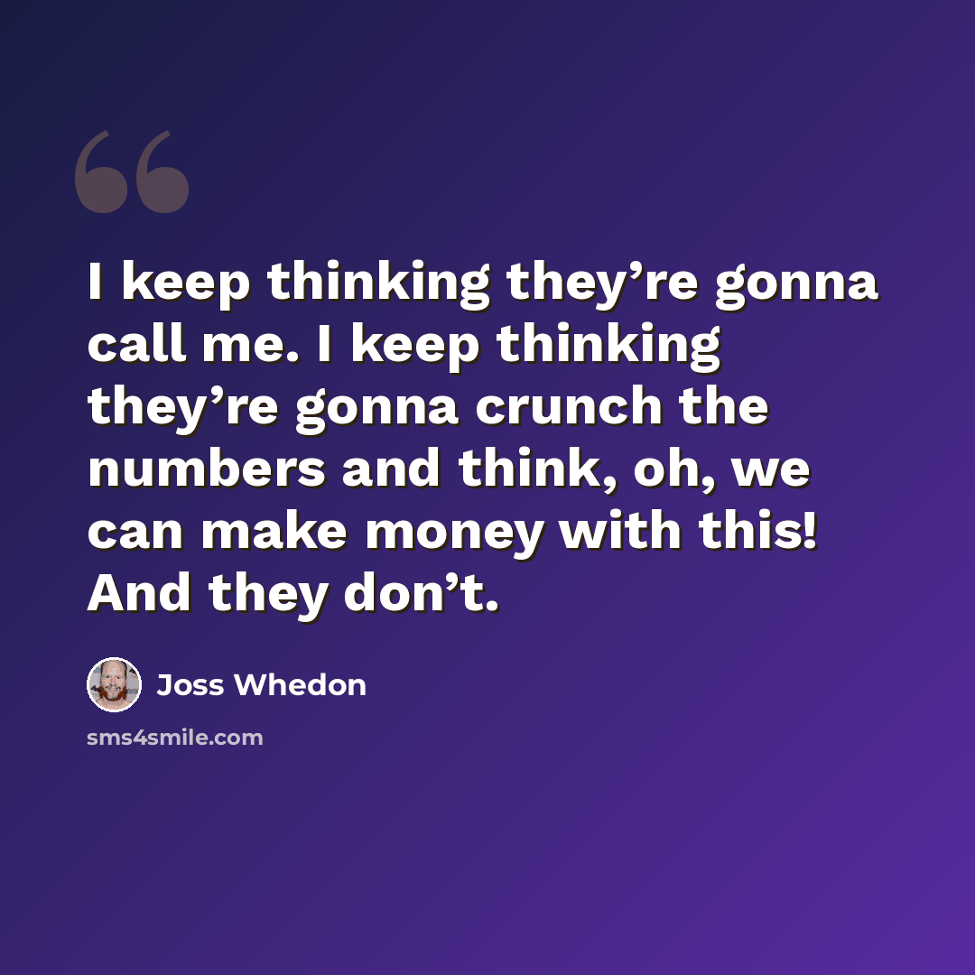 “I keep thinking they’re gonna call me. I keep thinking they’re gonna crunch the numbers and think, oh, we can make money with this! And they don’t.” quote by Joss Whedon