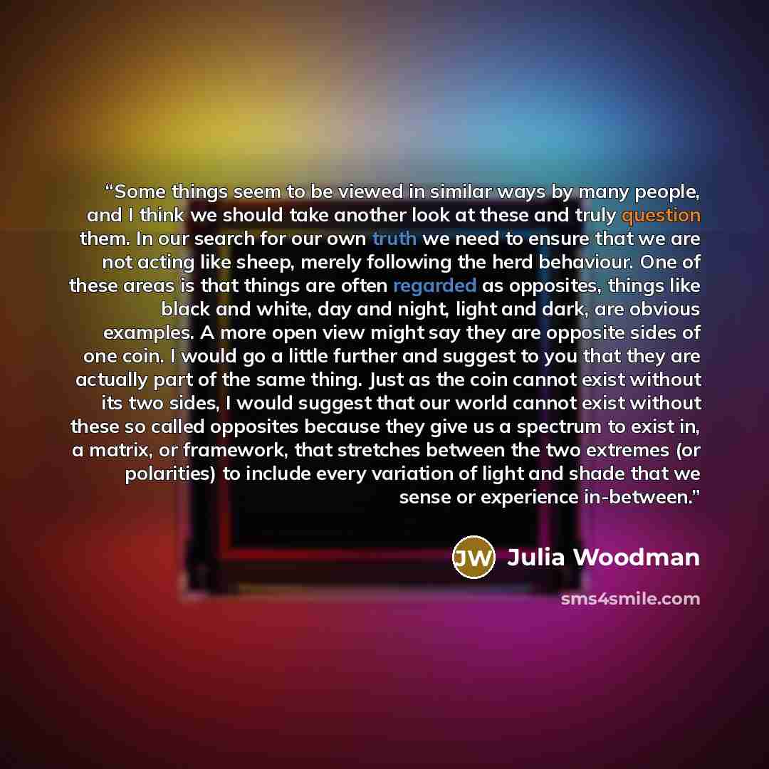 “Some things seem to be viewed in similar ways by many people, and I think we should take another look at these and truly question them. In our search for our own truth we need to ensure that we are not acting like sheep, merely following the herd behaviour. One of these areas is that things are…” quote by Julia Woodman