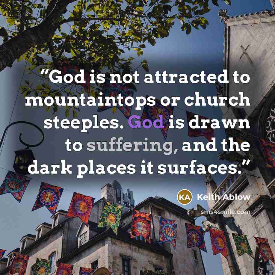 “God is not attracted to mountaintops or church steeples. God is drawn to suffering, and the dark places it surfaces.” quote by Keith Ablow