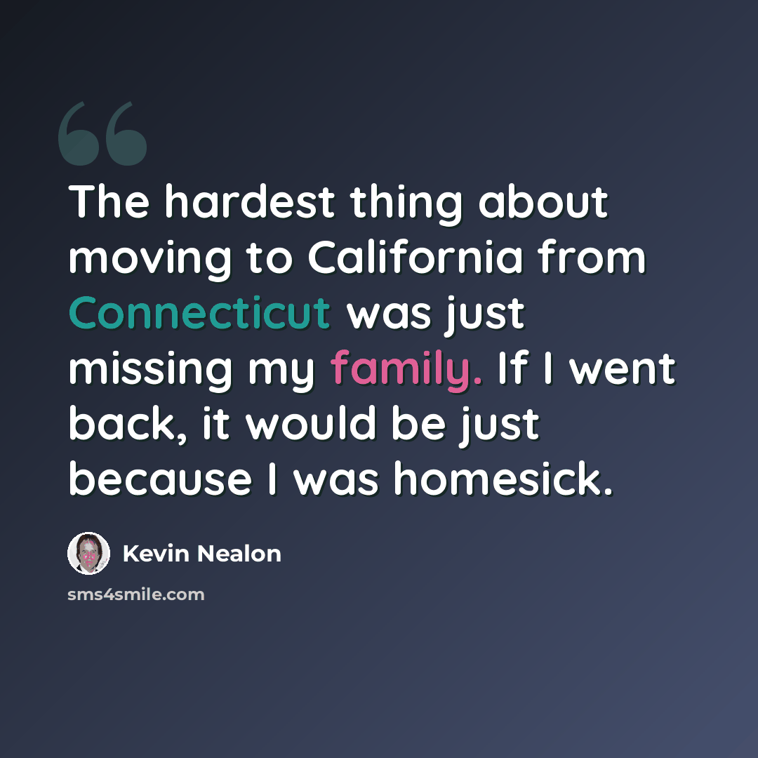 “The hardest thing about moving to California from Connecticut was just missing my family. If I went back, it would be just because I was homesick.” quote by Kevin Nealon