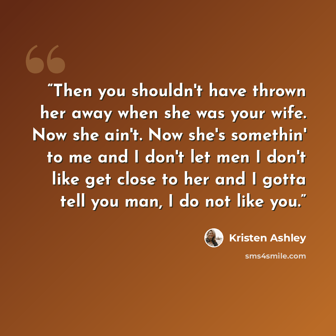“Then you shouldn't have thrown her away when she was your wife. Now she ain't. Now she's somethin' to me and I don't let men I don't like get close to her and I gotta tell you man, I do not like you.” quote by Kristen Ashley