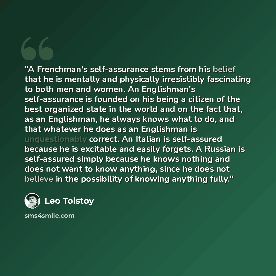 “A Frenchman's self-assurance stems from his belief that he is mentally and physically irresistibly fascinating to both men and women. An Englishman's self-assurance is founded on his being a citizen of the best organized state in the world and on the fact that, as an Englishman, he always knows…” quote by Leo Tolstoy