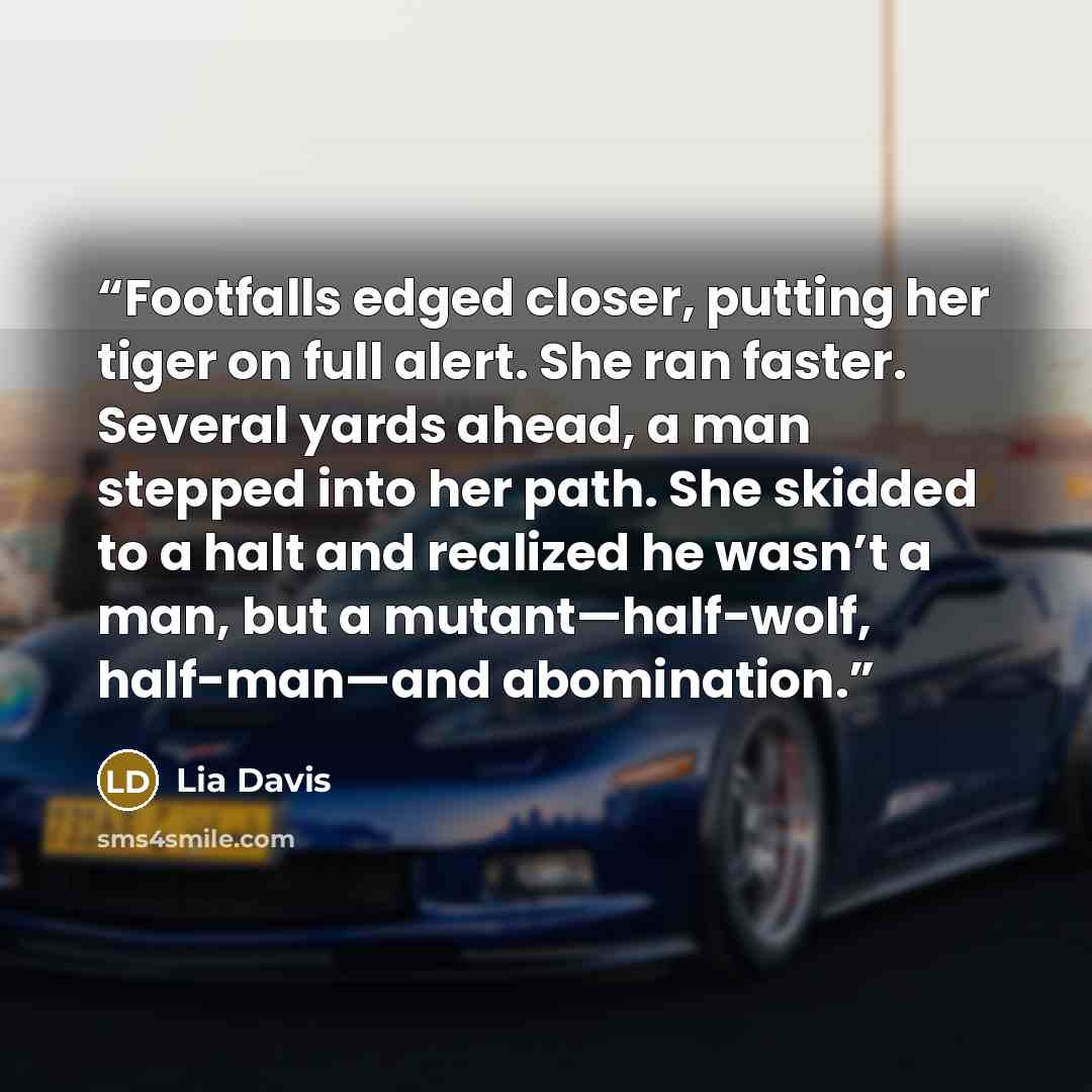 “Footfalls edged closer, putting her tiger on full alert. She ran faster. Several yards ahead, a man stepped into her path. She skidded to a halt and realized he wasn’t a man, but a mutant—half-wolf, half-man—and abomination.” quote by Lia Davis
