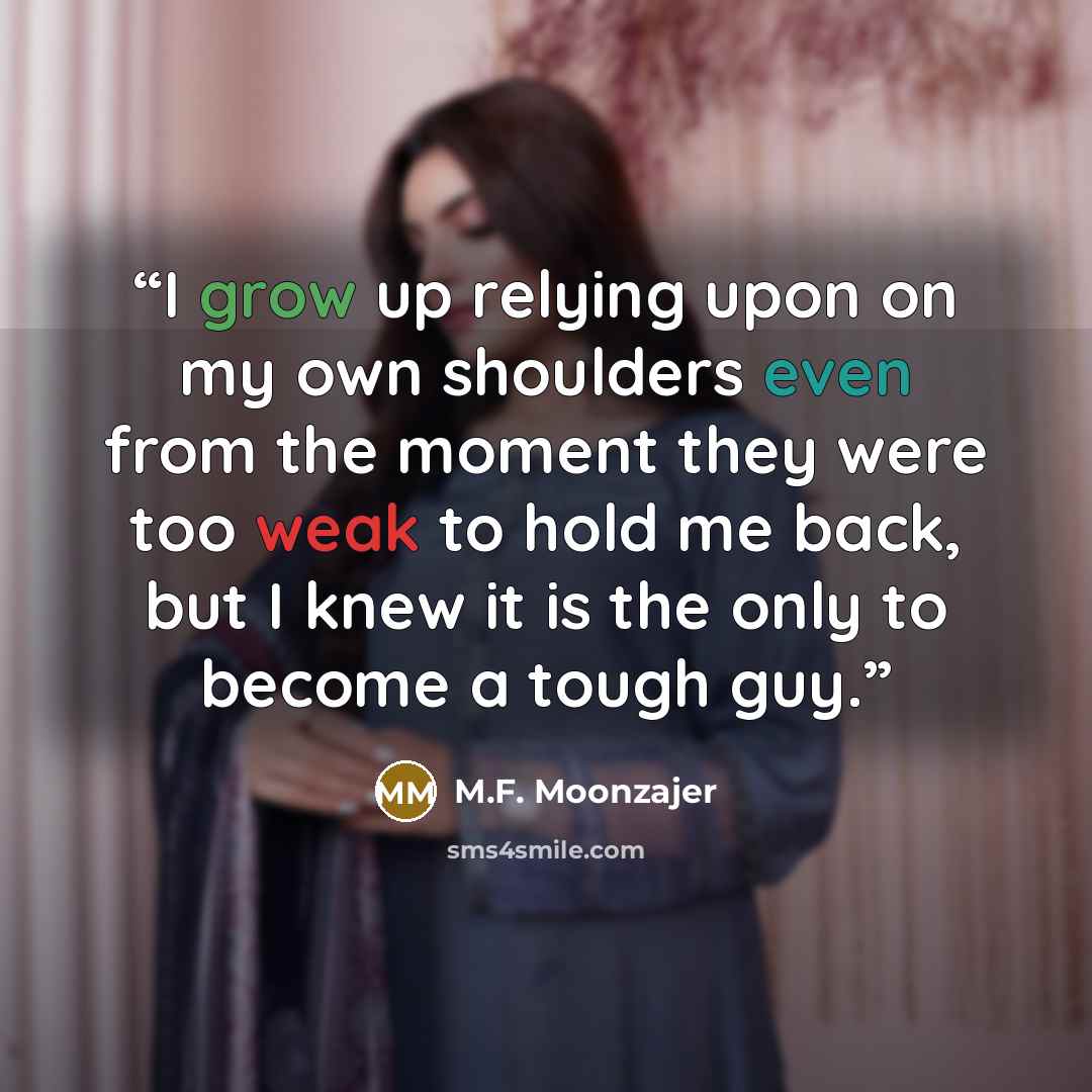 “I grow up relying upon on my own shoulders even from the moment they were too weak to hold me back, but I knew it is the only to become a tough guy.” quote by M.F. Moonzajer