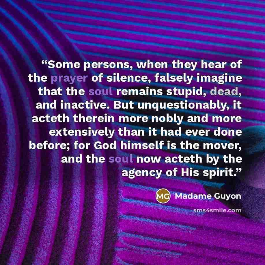 “Some persons, when they hear of the prayer of silence, falsely imagine that the soul remains stupid, dead, and inactive. But unquestionably, it acteth therein more nobly and more extensively than it had ever done before; for God himself is the mover, and the soul now acteth by the agency of His…” quote by Madame Guyon