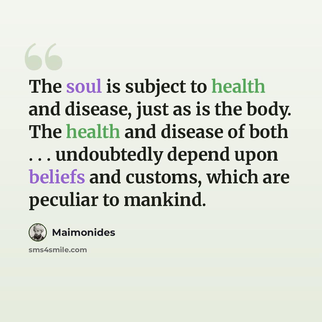 “The soul is subject to health and disease, just as is the body. The health and disease of both . . . undoubtedly depend upon beliefs and customs, which are peculiar to mankind.” quote by Maimonides
