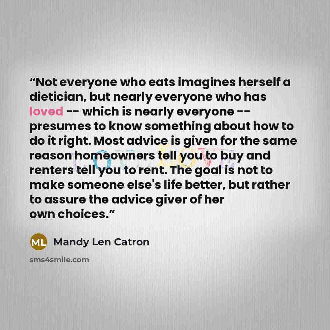 “Not everyone who eats imagines herself a dietician, but nearly everyone who has loved -- which is nearly everyone -- presumes to know something about how to do it right. Most advice is given for the same reason homeowners tell you to buy and renters tell you to rent. The goal is not to make…” quote by Mandy Len Catron