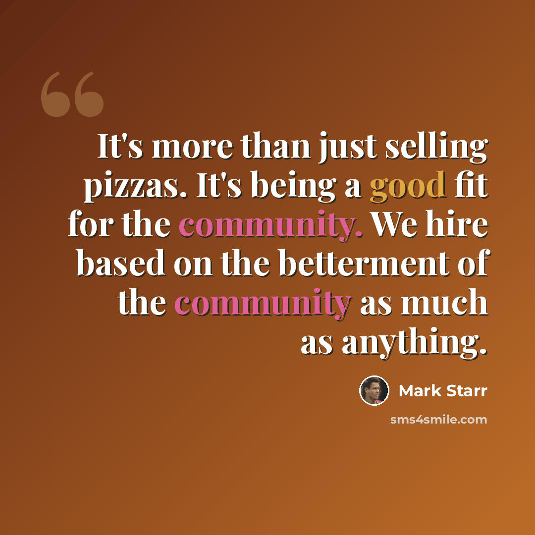 “It's more than just selling pizzas. It's being a good fit for the community. We hire based on the betterment of the community as much as anything.” quote by Mark Starr