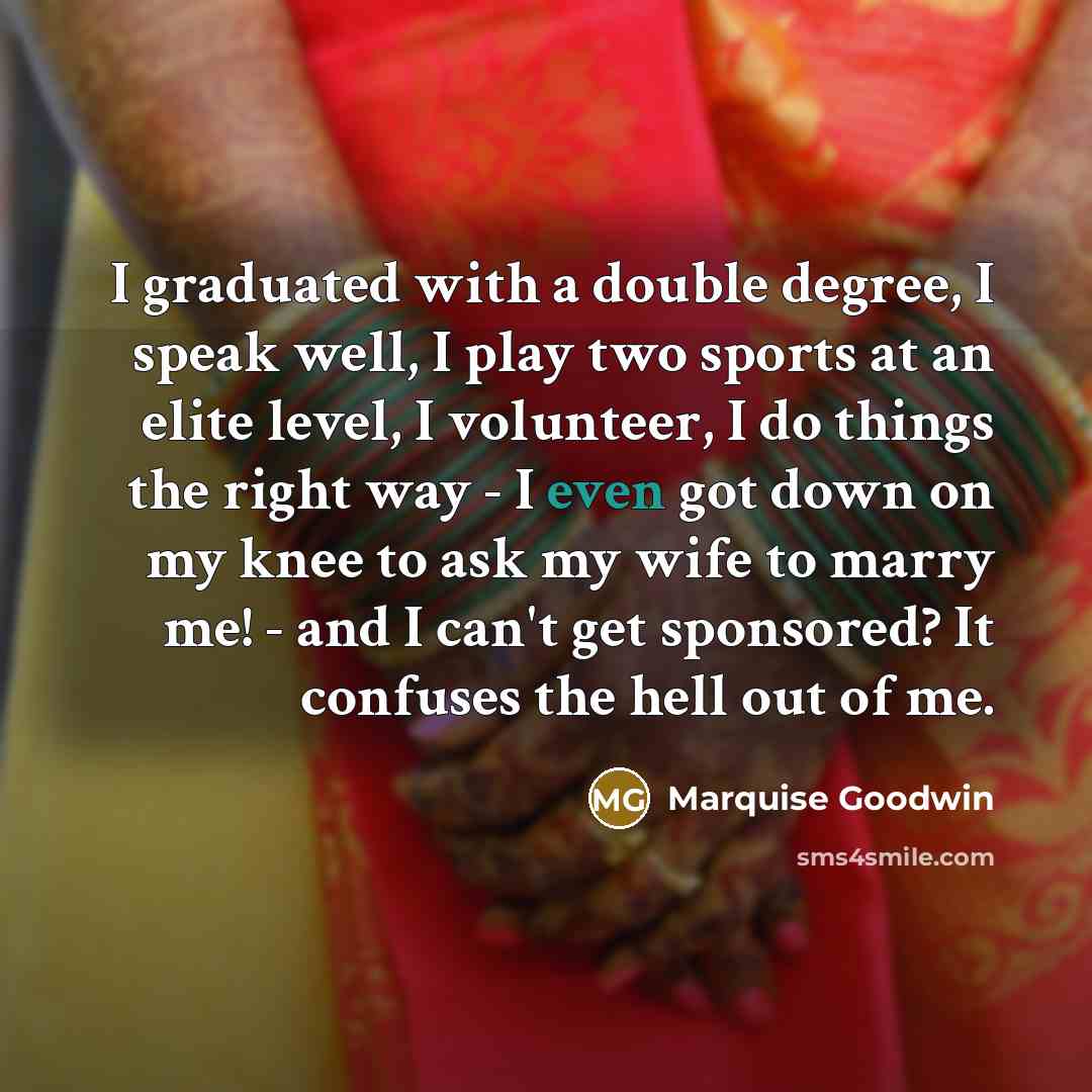 “I graduated with a double degree, I speak well, I play two sports at an elite level, I volunteer, I do things the right way - I even got down on my knee to ask my wife to marry me! - and I can't get sponsored? It confuses the hell out of me.” quote by Marquise Goodwin