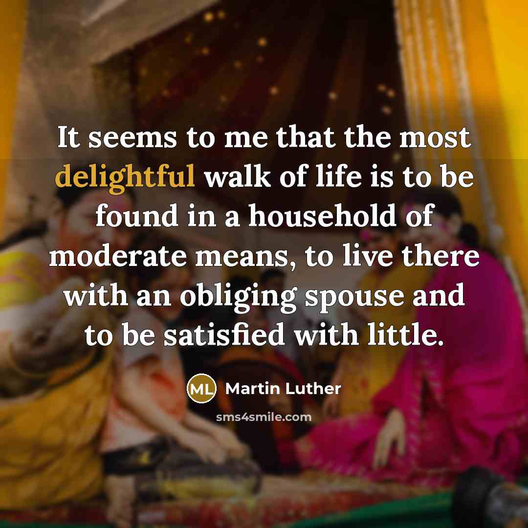 “It seems to me that the most delightful walk of life is to be found in a household of moderate means, to live there with an obliging spouse and to be satisfied with little.” quote by Martin Luther