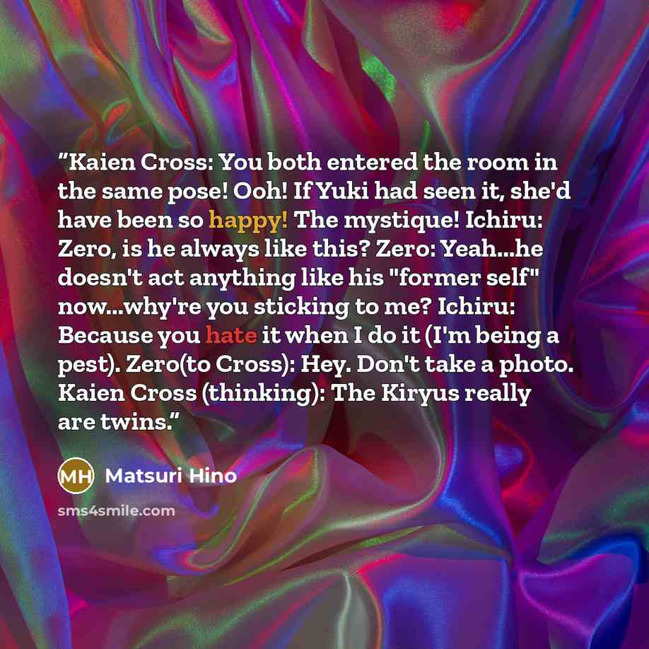 “Kaien Cross: You both entered the room in the same pose! Ooh! If Yuki had seen it, she'd have been so happy! The mystique! Ichiru: Zero, is he always like this? Zero: Yeah...he doesn't act anything like his "former self" now...why're you sticking to me? Ichiru: Because you hate it when I do it…” quote by Matsuri Hino