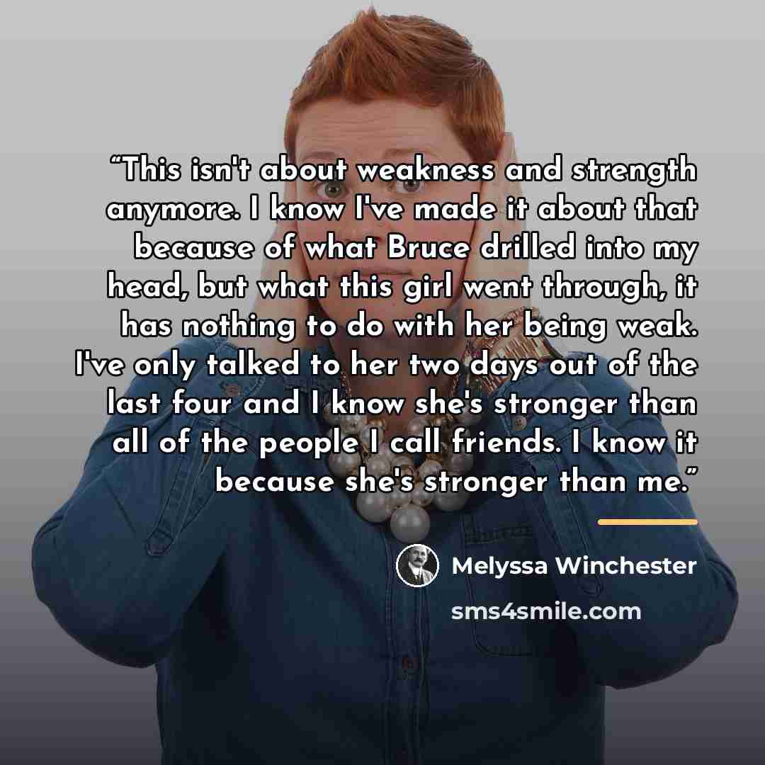 “This isn't about weakness and strength anymore. I know I've made it about that because of what Bruce drilled into my head, but what this girl went through, it has nothing to do with her being weak. I've only talked to her two days out of the last four and I know she's stronger than all of the…” quote by Melyssa Winchester