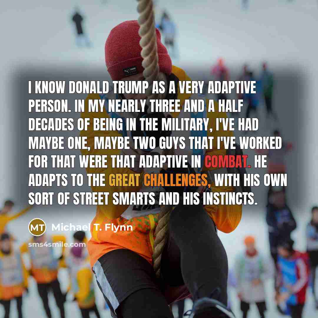 “I know Donald Trump as a very adaptive person. In my nearly three and a half decades of being in the military, I've had maybe one, maybe two guys that I've worked for that were that adaptive in combat. He adapts to the great challenges, with his own sort of street smarts and his instincts.” quote by Michael T. Flynn