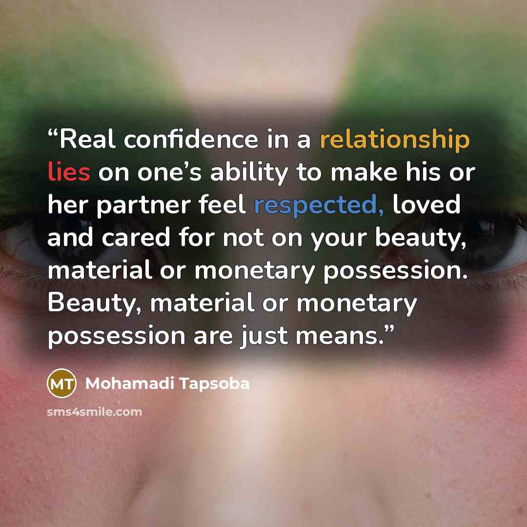 “Real confidence in a relationship lies on one’s ability to make his or her partner feel respected, loved and cared for not on your beauty, material or monetary possession. Beauty, material or monetary possession are just means.” quote by Mohamadi Tapsoba