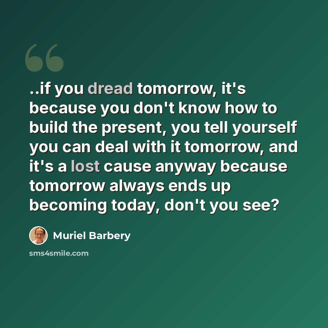 “..if you dread tomorrow, it's because you don't know how to build the present, you tell yourself you can deal with it tomorrow, and it's a lost cause anyway because tomorrow always ends up becoming today, don't you see?” quote by Muriel Barbery