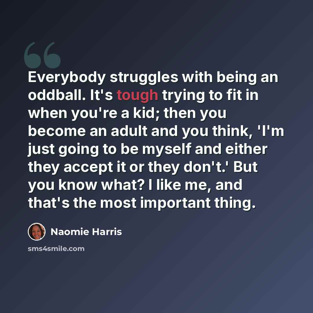“Everybody struggles with being an oddball. It's tough trying to fit in when you're a kid; then you become an adult and you think, 'I'm just going to be myself and either they accept it or they don't.' But you know what? I like me, and that's the most important thing.” quote by Naomie Harris